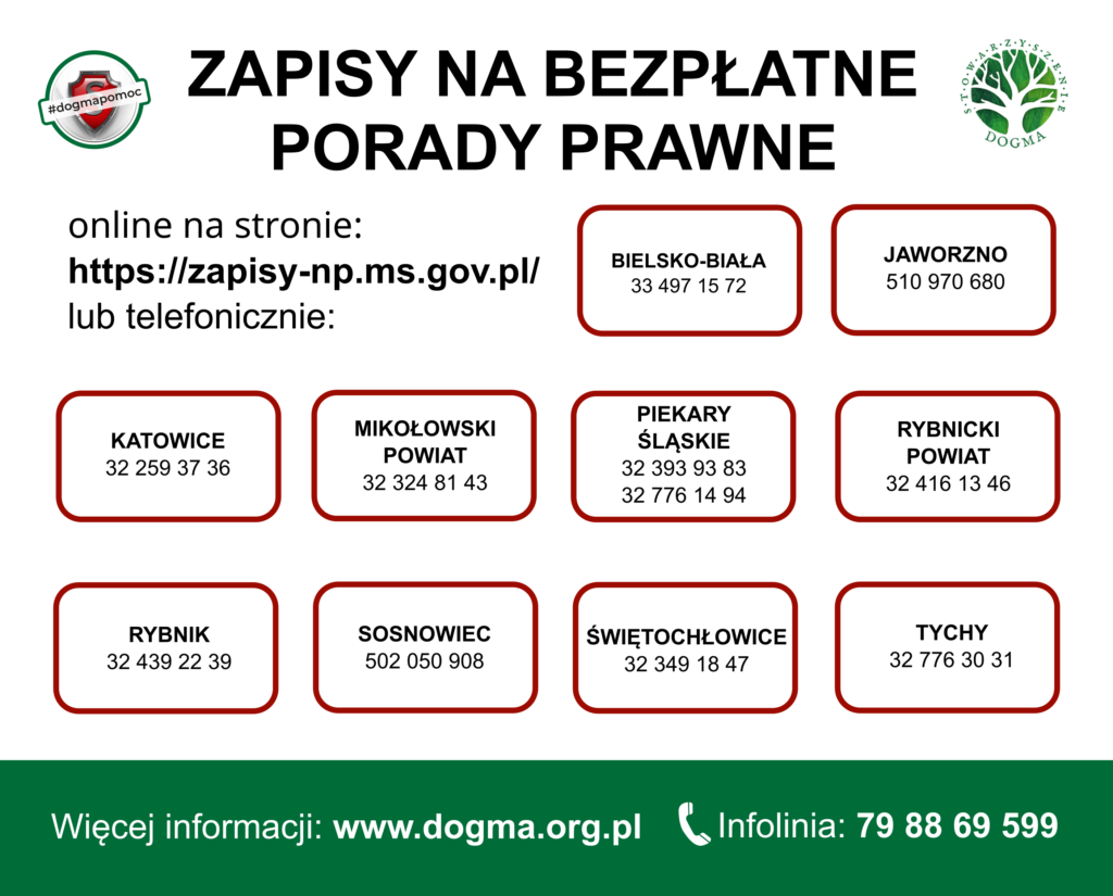 Zapisy na bezpłatne porady prawne online na stronie https://np.ms.gov.pl lub telefonicznie: Bielsko-Biała 33 497 15 72, Jaworzno numer 510970680, Katowice numer 322593736, Powiat Mikołowski numer 323248143, Piekary Śląskie numery 323939383 lub 327761494, Powiat Rybnicki numer 324161346, Rybnik: 32 439 22 39, Sosnowiec numer 502050908, Świętochłowice numer 323491847, Tychy numer 327763031. Więcej informacji pod numerem infolinii Stowarzyszenia DOGMA numer 798869599 i na stronie www.dogma.pl
