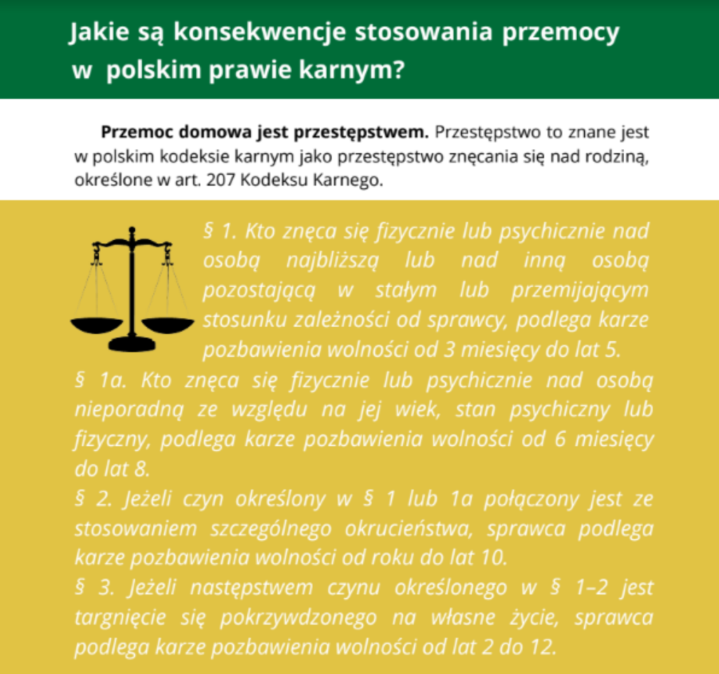 Jakie są konsekwencje stosowania przemocy w polskim prawie karnym? Przemoc domowa jest przestępstwem. Przestępstwo to znane jest w polskim kodeksie karnym jako przestępstwo znęcania nad rodziną, określone w art. 207 Kodeksu Karnego": § 1. Kto znęca się fizycznie lub psychicznie nad osobą najbliższą lub nad inną osobą pozostającą w stałym lub przemijającym stosunku zależności od sprawcy albo nad małoletnim lub osobą nieporadną ze względu na jej stan psychiczny lub fizyczny, podlega karze pozbawienia wolności od 3 miesięcy do lat 5. § 2. Jeżeli czyn określony w § 1 połączony jest ze stosowaniem szczególnego okrucieństwa, sprawca podlega karze pozbawienia wolności od roku do lat 10. § 3. Jeżeli następstwem czynu określonego w § 1 lub 2 jest targnięcie się pokrzywdzonego na własne życie, sprawca podlega karze pozbawienia wolności od lat 2 do 12.